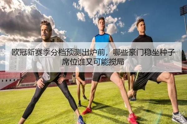 欧冠新赛季分档预测出炉前，哪些豪门稳坐种子席位谁又可能搅局